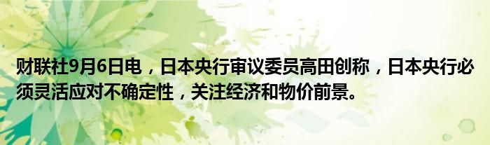 财联社9月6日电,日本央行审议委员高田创称,日本央行必须灵活应对不确定性,关注经济和物价前景。