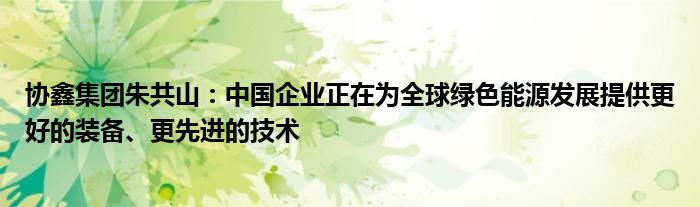 协鑫集团朱共山:中国企业正在为全球绿色能源发展提供更好的装备、更先进的技术