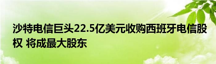 沙特电信巨头22.5亿美元收购西班牙电信股权 将成最大股东