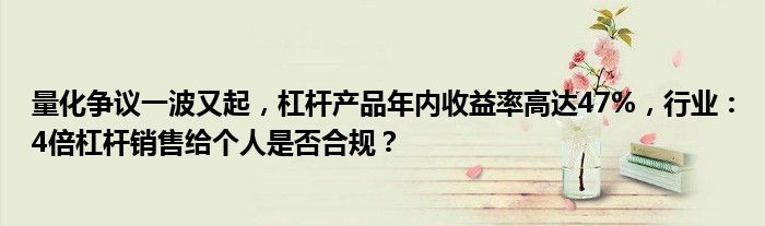 量化争议一波又起，杠杆产品年内收益率高达47%，行业：4倍杠杆销售给个人是否合规？