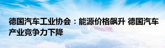 德国汽车工业协会:能源价格飙升 德国汽车产业竞争力下降
