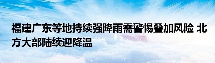 福建广东等地持续强降雨需警惕叠加风险 北方大部陆续迎降温