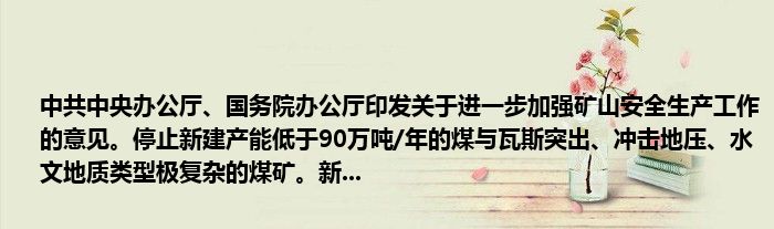 中共中央办公厅、国务院办公厅印发关于进一步加强矿山安全生产工作的意见。停止新建产能低于90万吨/年的煤与瓦斯突出、冲击地压、水文地质类型极复杂的煤矿。新...