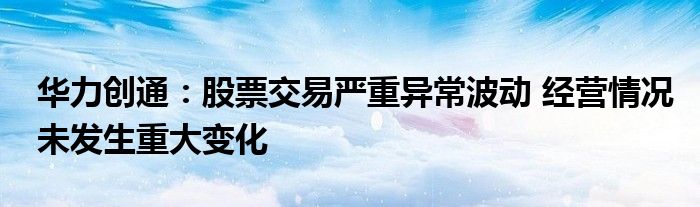 华力创通:股票交易严重异常波动 经营情况未发生重大变化