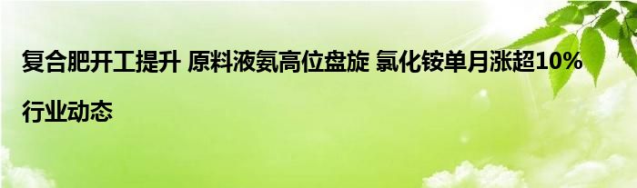 复合肥开工提升 原料液氨高位盘旋 氯化铵单月涨超10%|行业动态