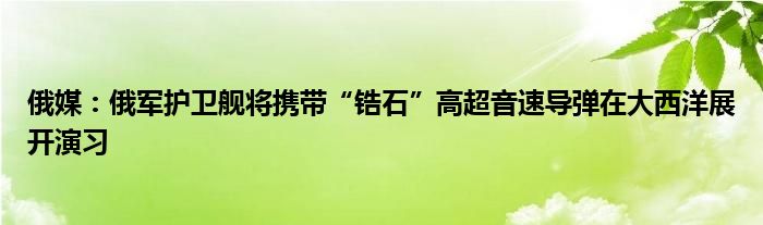 俄媒：俄军护卫舰将携带“锆石”高超音速导弹在大西洋展开演习