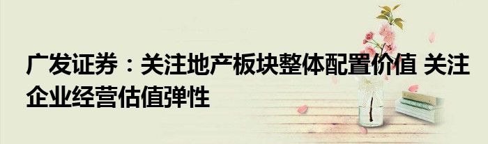 广发证券:关注地产板块整体配置价值 关注企业经营估值弹性