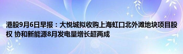 港股9月6日早报:大悦城拟收购上海虹口北外滩地块项目股权 协和新能源8月发电量增长超两成