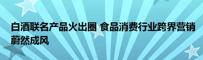 白酒联名产品火出圈 食品消费行业跨界营销蔚然成风