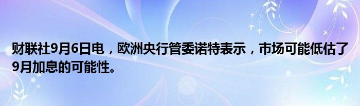 财联社9月6日电，欧洲央行管委诺特表示，市场可能低估了9月加息的可能性。