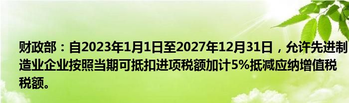 财政部:自2023年1月1日至2027年12月31日,允许先进制造业企业按照当期可抵扣进项税额加计5%抵减应纳增值税税额。