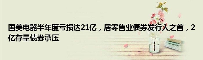 国美电器半年度亏损达21亿,居零售业债券发行人之首,2亿存量债券承压