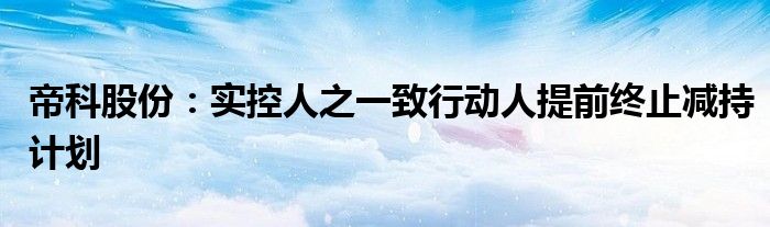 帝科股份：实控人之一致行动人提前终止减持计划