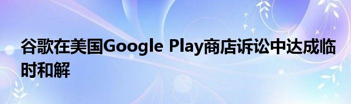 谷歌在美国Google Play商店诉讼中达成临时和解