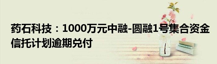 药石科技:1000万元中融-圆融1号集合资金信托计划逾期兑付