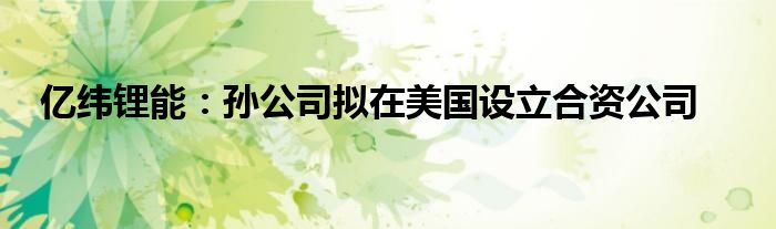 亿纬锂能:孙公司拟在美国设立合资公司