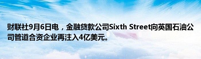 财联社9月6日电，金融贷款公司Sixth Street向英国石油公司管道合资企业再注入4亿美元。
