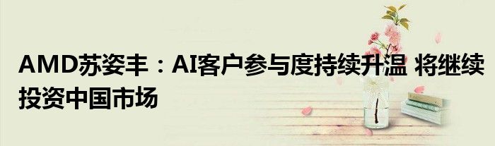 AMD苏姿丰:AI客户参与度持续升温 将继续投资中国市场