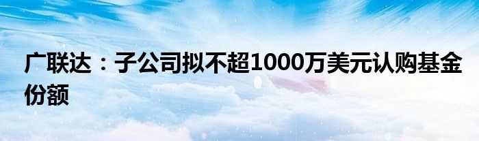 广联达：子公司拟不超1000万美元认购基金份额