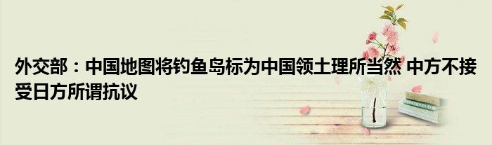 外交部：中国地图将钓鱼岛标为中国领土理所当然 中方不接受日方所谓抗议
