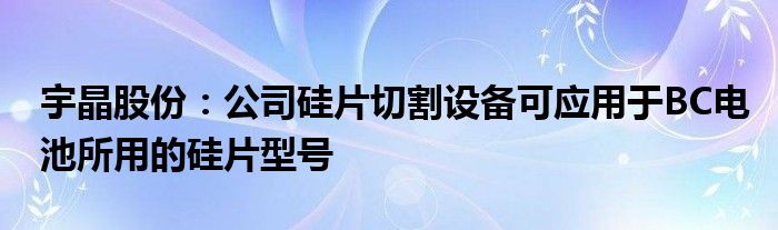 宇晶股份:公司硅片切割设备可应用于BC电池所用的硅片型号