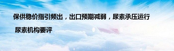 保供稳价指引频出,出口预期减弱,尿素承压运行 | 尿素机构要评