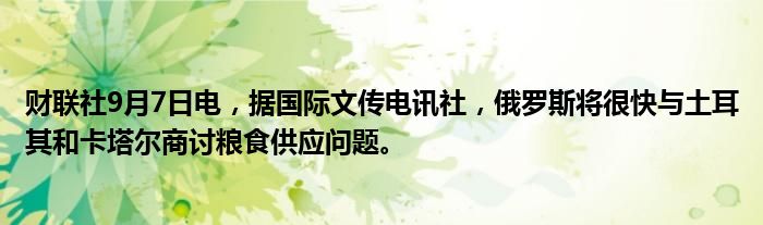 财联社9月7日电,据国际文传电讯社,俄罗斯将很快与土耳其和卡塔尔商讨粮食供应问题。