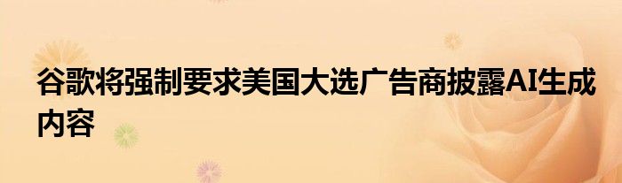 谷歌将强制要求美国大选广告商披露AI生成内容