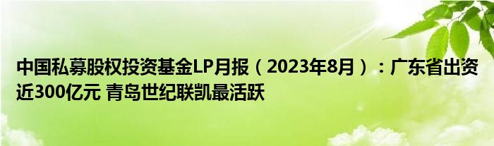 中国私募股权投资基金LP月报(2023年8月):广东省出资近300亿元 青岛世纪联凯最活跃