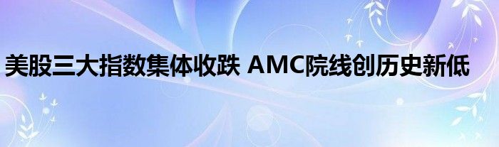 美股三大指数集体收跌 AMC院线创历史新低