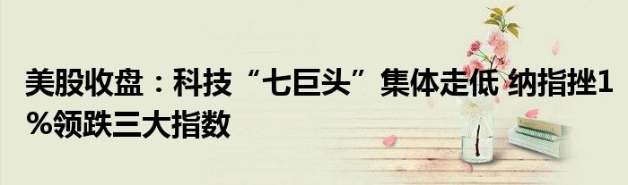 美股收盘:科技“七巨头”集体走低 纳指挫1%领跌三大指数