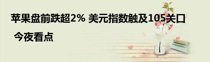 苹果盘前跌超2% 美元指数触及105关口 | 今夜看点