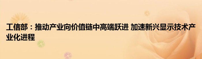 工信部:推动产业向价值链中高端跃进 加速新兴显示技术产业化进程