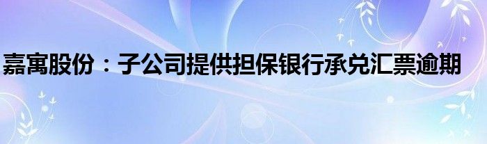 嘉寓股份:子公司提供担保银行承兑汇票逾期