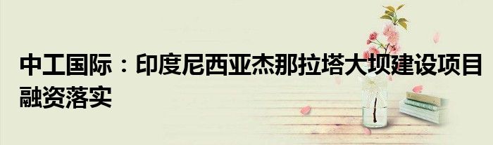 中工国际:印度尼西亚杰那拉塔大坝建设项目融资落实