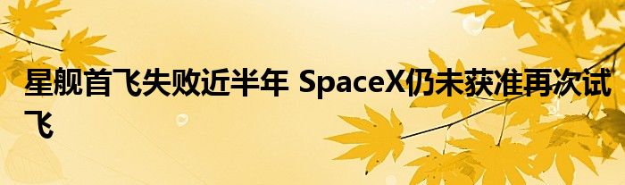 星舰首飞失败近半年 SpaceX仍未获准再次试飞