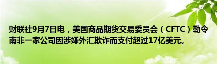 财联社9月7日电,美国商品期货交易委员会(CFTC)勒令南非一家公司因涉嫌外汇欺诈而支付超过17亿美元。