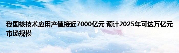 我国核技术应用产值接近7000亿元 预计2025年可达万亿元市场规模