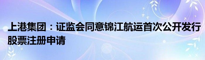 上港集团:证监会同意锦江航运首次公开发行股票注册申请
