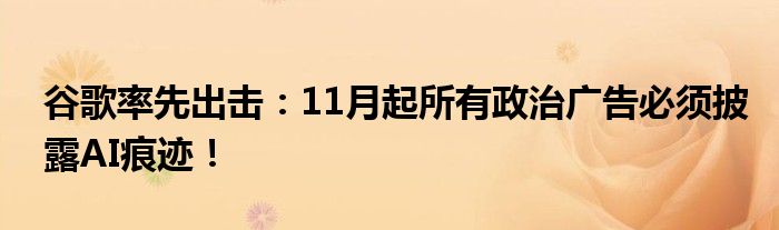 谷歌率先出击:11月起所有政治广告必须披露AI痕迹!