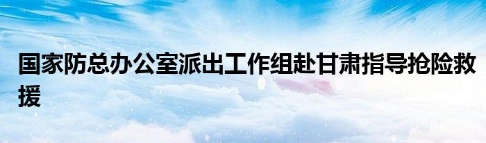 国家防总办公室派出工作组赴甘肃指导抢险救援