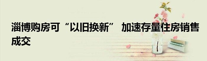 淄博购房可“以旧换新” 加速存量住房销售成交