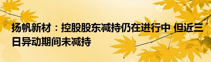 扬帆新材:控股股东减持仍在进行中 但近三日异动期间未减持