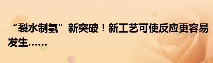 “裂水制氢”新突破!新工艺可使反应更容易发生……