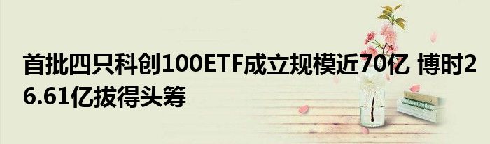 首批四只科创100ETF成立规模近70亿 博时26.61亿拔得头筹