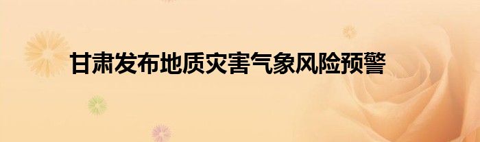 甘肃发布地质灾害气象风险预警