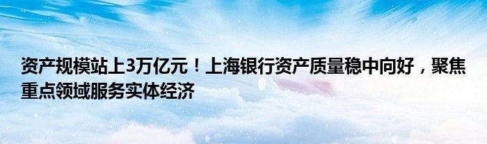 资产规模站上3万亿元!上海银行资产质量稳中向好,聚焦重点领域服务实体经济