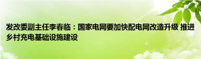 发改委副主任李春临:国家电网要加快配电网改造升级 推进乡村充电基础设施建设