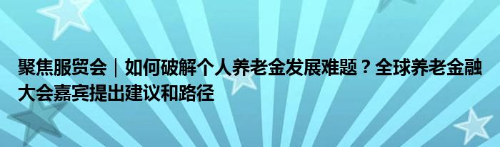 聚焦服贸会|如何破解个人养老金发展难题?全球养老金融大会嘉宾提出建议和路径