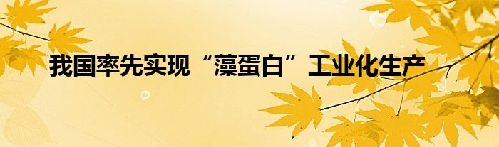 我国率先实现“藻蛋白”工业化生产